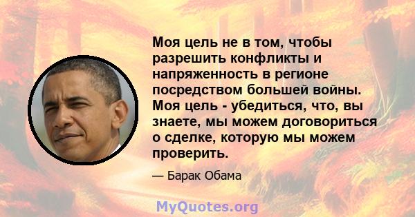 Моя цель не в том, чтобы разрешить конфликты и напряженность в регионе посредством большей войны. Моя цель - убедиться, что, вы знаете, мы можем договориться о сделке, которую мы можем проверить.