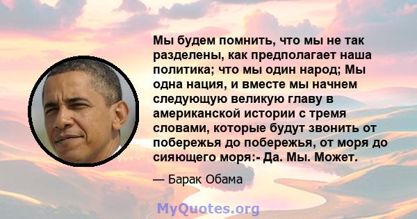 Мы будем помнить, что мы не так разделены, как предполагает наша политика; что мы один народ; Мы одна нация, и вместе мы начнем следующую великую главу в американской истории с тремя словами, которые будут звонить от