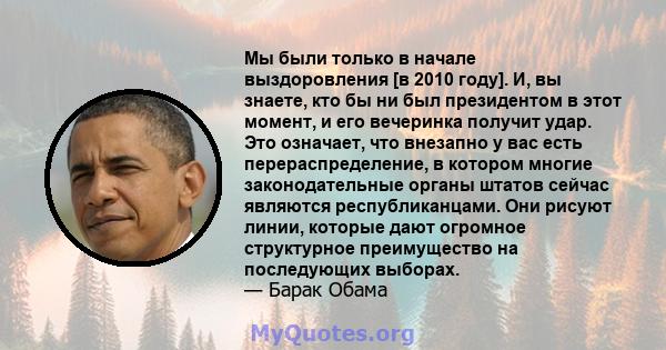 Мы были только в начале выздоровления [в 2010 году]. И, вы знаете, кто бы ни был президентом в этот момент, и его вечеринка получит удар. Это означает, что внезапно у вас есть перераспределение, в котором многие