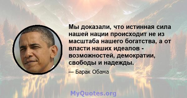 Мы доказали, что истинная сила нашей нации происходит не из масштаба нашего богатства, а от власти наших идеалов - возможностей, демократии, свободы и надежды.