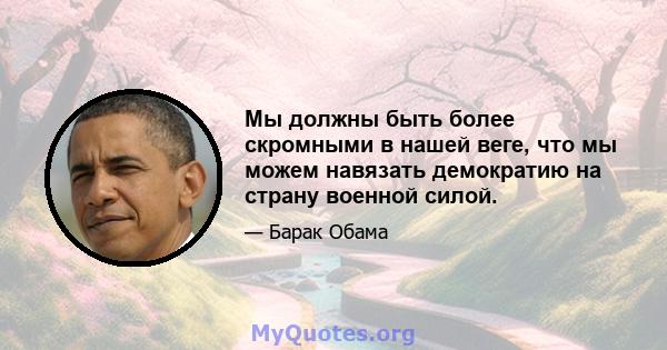 Мы должны быть более скромными в нашей веге, что мы можем навязать демократию на страну военной силой.