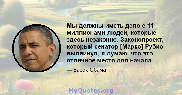 Мы должны иметь дело с 11 миллионами людей, которые здесь незаконно. Законопроект, который сенатор [Марко] Рубио выдвинул, я думаю, что это отличное место для начала.