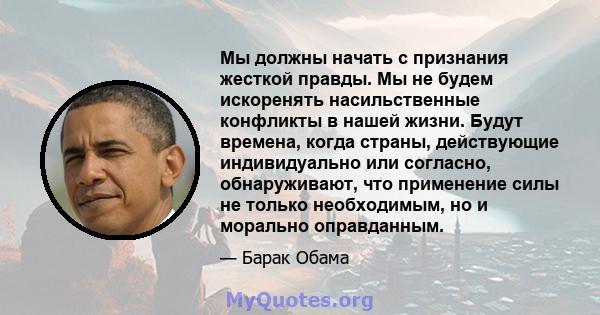 Мы должны начать с признания жесткой правды. Мы не будем искоренять насильственные конфликты в нашей жизни. Будут времена, когда страны, действующие индивидуально или согласно, обнаруживают, что применение силы не