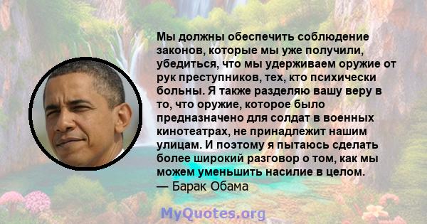 Мы должны обеспечить соблюдение законов, которые мы уже получили, убедиться, что мы удерживаем оружие от рук преступников, тех, кто психически больны. Я также разделяю вашу веру в то, что оружие, которое было