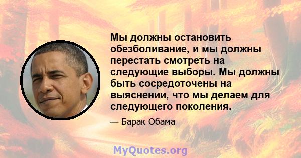 Мы должны остановить обезболивание, и мы должны перестать смотреть на следующие выборы. Мы должны быть сосредоточены на выяснении, что мы делаем для следующего поколения.