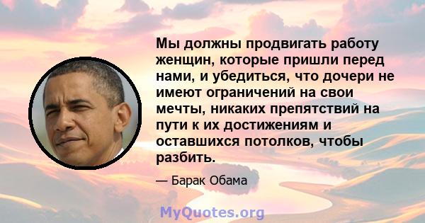 Мы должны продвигать работу женщин, которые пришли перед нами, и убедиться, что дочери не имеют ограничений на свои мечты, никаких препятствий на пути к их достижениям и оставшихся потолков, чтобы разбить.