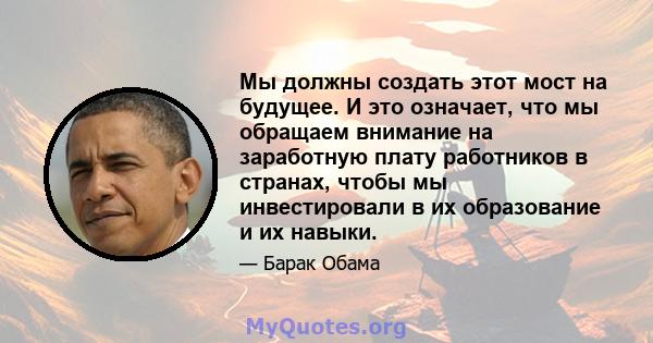 Мы должны создать этот мост на будущее. И это означает, что мы обращаем внимание на заработную плату работников в странах, чтобы мы инвестировали в их образование и их навыки.