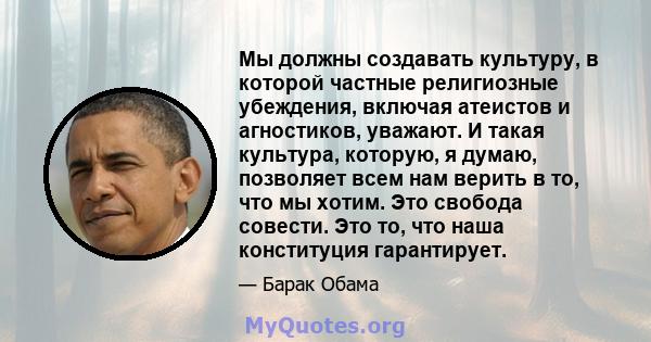 Мы должны создавать культуру, в которой частные религиозные убеждения, включая атеистов и агностиков, уважают. И такая культура, которую, я думаю, позволяет всем нам верить в то, что мы хотим. Это свобода совести. Это