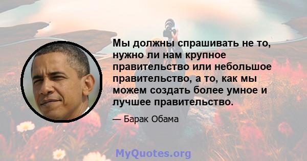 Мы должны спрашивать не то, нужно ли нам крупное правительство или небольшое правительство, а то, как мы можем создать более умное и лучшее правительство.