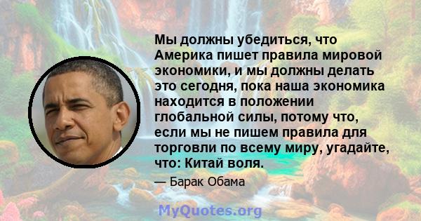 Мы должны убедиться, что Америка пишет правила мировой экономики, и мы должны делать это сегодня, пока наша экономика находится в положении глобальной силы, потому что, если мы не пишем правила для торговли по всему