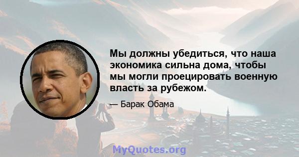 Мы должны убедиться, что наша экономика сильна дома, чтобы мы могли проецировать военную власть за рубежом.