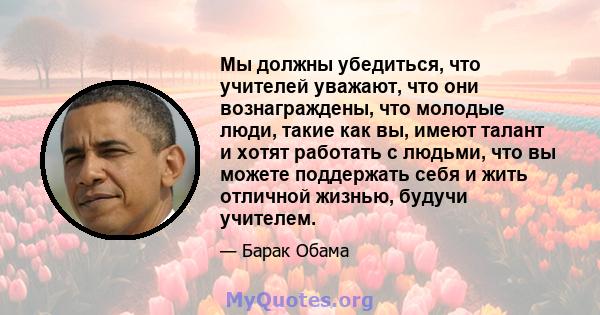 Мы должны убедиться, что учителей уважают, что они вознаграждены, что молодые люди, такие как вы, имеют талант и хотят работать с людьми, что вы можете поддержать себя и жить отличной жизнью, будучи учителем.