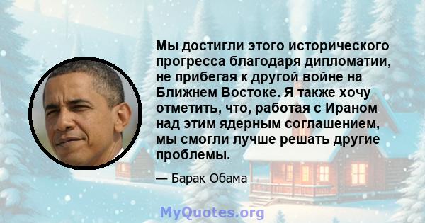 Мы достигли этого исторического прогресса благодаря дипломатии, не прибегая к другой войне на Ближнем Востоке. Я также хочу отметить, что, работая с Ираном над этим ядерным соглашением, мы смогли лучше решать другие