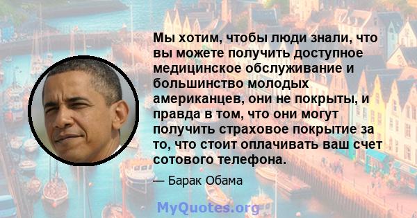 Мы хотим, чтобы люди знали, что вы можете получить доступное медицинское обслуживание и большинство молодых американцев, они не покрыты, и правда в том, что они могут получить страховое покрытие за то, что стоит