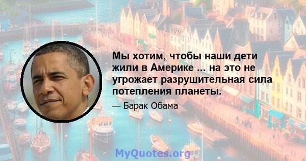 Мы хотим, чтобы наши дети жили в Америке ... на это не угрожает разрушительная сила потепления планеты.