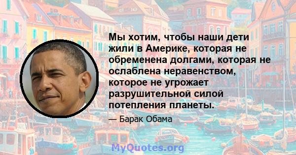 Мы хотим, чтобы наши дети жили в Америке, которая не обременена долгами, которая не ослаблена неравенством, которое не угрожает разрушительной силой потепления планеты.