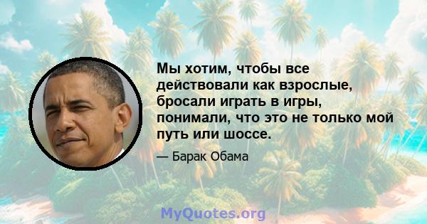 Мы хотим, чтобы все действовали как взрослые, бросали играть в игры, понимали, что это не только мой путь или шоссе.