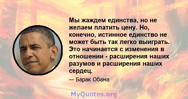 Мы жаждем единства, но не желаем платить цену. Но, конечно, истинное единство не может быть так легко выиграть. Это начинается с изменения в отношении - расширения наших разумов и расширения наших сердец.