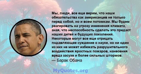 Мы, люди, все еще верим, что наши обязательства как американцев не только перед собой, но и всем потомкам. Мы будем реагировать на угрозу изменения климата, зная, что неспособность сделать это предаст наших детей и