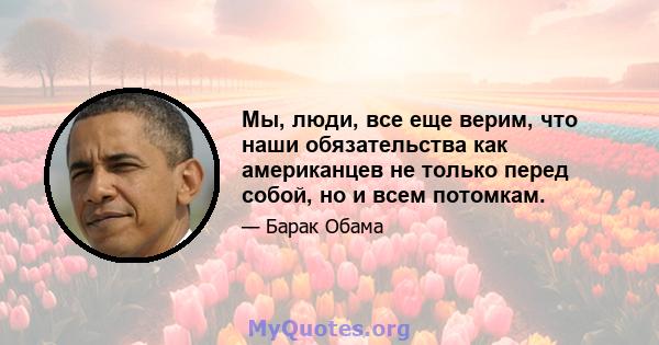 Мы, люди, все еще верим, что наши обязательства как американцев не только перед собой, но и всем потомкам.