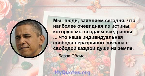 Мы, люди, заявляем сегодня, что наиболее очевидная из истины, которую мы создаем все, равны ... что наша индивидуальная свобода неразрывно связана с свободой каждой души на земле.