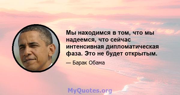 Мы находимся в том, что мы надеемся, что сейчас интенсивная дипломатическая фаза. Это не будет открытым.