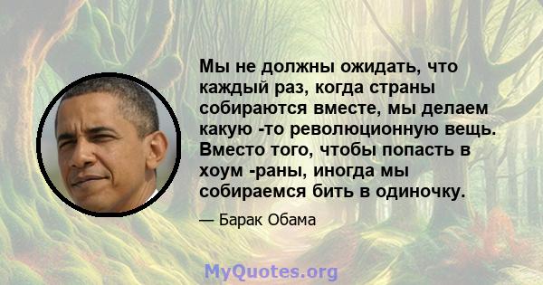 Мы не должны ожидать, что каждый раз, когда страны собираются вместе, мы делаем какую -то революционную вещь. Вместо того, чтобы попасть в хоум -раны, иногда мы собираемся бить в одиночку.