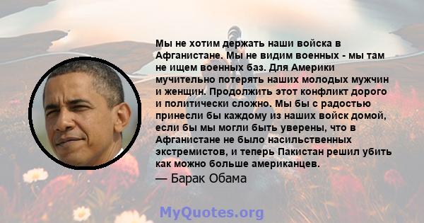 Мы не хотим держать наши войска в Афганистане. Мы не видим военных - мы там не ищем военных баз. Для Америки мучительно потерять наших молодых мужчин и женщин. Продолжить этот конфликт дорого и политически сложно. Мы бы 