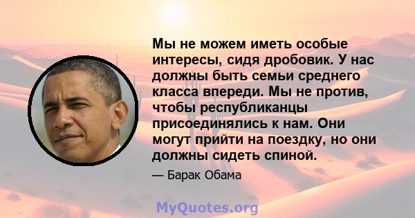 Мы не можем иметь особые интересы, сидя дробовик. У нас должны быть семьи среднего класса впереди. Мы не против, чтобы республиканцы присоединялись к нам. Они могут прийти на поездку, но они должны сидеть спиной.