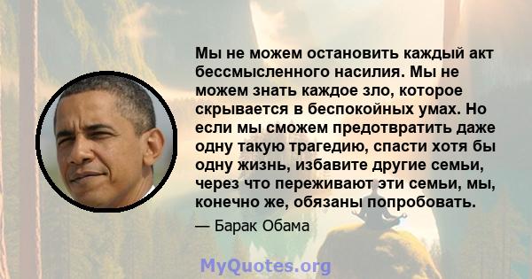 Мы не можем остановить каждый акт бессмысленного насилия. Мы не можем знать каждое зло, которое скрывается в беспокойных умах. Но если мы сможем предотвратить даже одну такую ​​трагедию, спасти хотя бы одну жизнь,