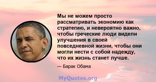 Мы не можем просто рассматривать экономию как стратегию, и невероятно важно, чтобы греческие люди видели улучшения в своей повседневной жизни, чтобы они могли нести с собой надежду, что их жизнь станет лучше.