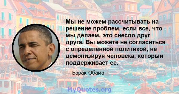 Мы не можем рассчитывать на решение проблем, если все, что мы делаем, это снесло друг друга. Вы можете не согласиться с определенной политикой, не демонизируя человека, который поддерживает ее.