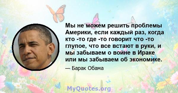 Мы не можем решить проблемы Америки, если каждый раз, когда кто -то где -то говорит что -то глупое, что все встают в руки, и мы забываем о войне в Ираке или мы забываем об экономике.