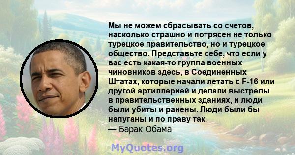 Мы не можем сбрасывать со счетов, насколько страшно и потрясен не только турецкое правительство, но и турецкое общество. Представьте себе, что если у вас есть какая-то группа военных чиновников здесь, в Соединенных