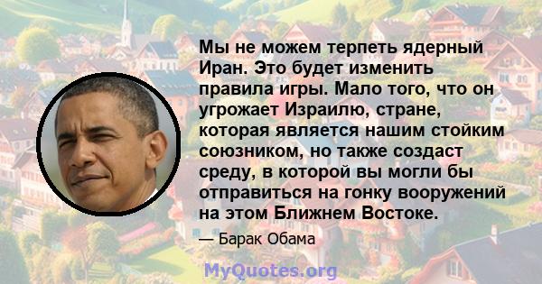 Мы не можем терпеть ядерный Иран. Это будет изменить правила игры. Мало того, что он угрожает Израилю, стране, которая является нашим стойким союзником, но также создаст среду, в которой вы могли бы отправиться на гонку 