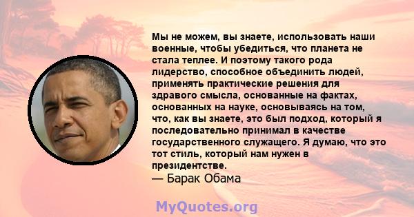 Мы не можем, вы знаете, использовать наши военные, чтобы убедиться, что планета не стала теплее. И поэтому такого рода лидерство, способное объединить людей, применять практические решения для здравого смысла,