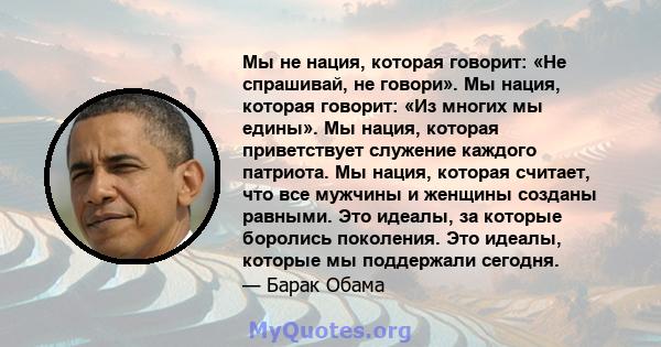 Мы не нация, которая говорит: «Не спрашивай, не говори». Мы нация, которая говорит: «Из многих мы едины». Мы нация, которая приветствует служение каждого патриота. Мы нация, которая считает, что все мужчины и женщины