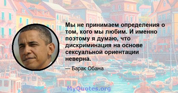 Мы не принимаем определения о том, кого мы любим. И именно поэтому я думаю, что дискриминация на основе сексуальной ориентации неверна.