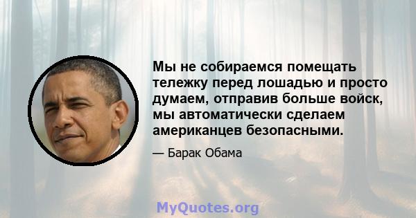 Мы не собираемся помещать тележку перед лошадью и просто думаем, отправив больше войск, мы автоматически сделаем американцев безопасными.