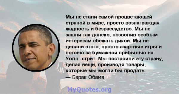 Мы не стали самой процветающей страной в мире, просто вознаграждая жадность и безрассудство. Мы не зашли так далеко, позволив особым интересам сбежать дикой. Мы не делали этого, просто азартные игры и погоню за бумажной 