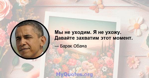 Мы не уходим. Я не ухожу. Давайте захватим этот момент.