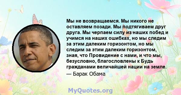 Мы не возвращаемся. Мы никого не оставляем позади. Мы подтягиваем друг друга. Мы черпаем силу из наших побед и учимся на наших ошибках, но мы следим за этим далеким горизонтом, но мы следим за этим далеким горизонтом,