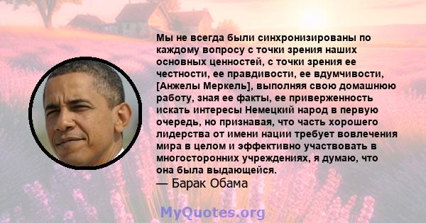 Мы не всегда были синхронизированы по каждому вопросу с точки зрения наших основных ценностей, с точки зрения ее честности, ее правдивости, ее вдумчивости, [Анжелы Меркель], выполняя свою домашнюю работу, зная ее факты, 