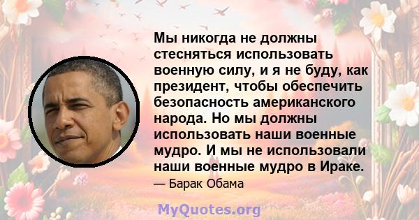 Мы никогда не должны стесняться использовать военную силу, и я не буду, как президент, чтобы обеспечить безопасность американского народа. Но мы должны использовать наши военные мудро. И мы не использовали наши военные