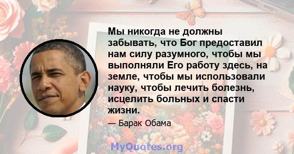 Мы никогда не должны забывать, что Бог предоставил нам силу разумного, чтобы мы выполняли Его работу здесь, на земле, чтобы мы использовали науку, чтобы лечить болезнь, исцелить больных и спасти жизни.