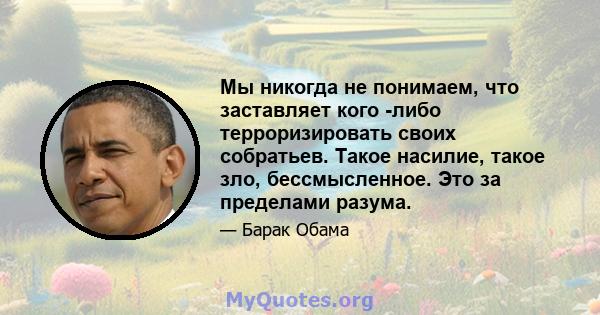 Мы никогда не понимаем, что заставляет кого -либо терроризировать своих собратьев. Такое насилие, такое зло, бессмысленное. Это за пределами разума.