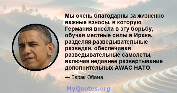 Мы очень благодарны за жизненно важные взносы, в которую Германия внесла в эту борьбу, обучая местные силы в Ираке, разделяя разведывательные разведки, обеспечивая разведывательные самолеты, включая недавнее