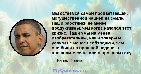 Мы остаемся самой процветающей, могущественной нацией на земле. Наши работники не менее продуктивны, чем когда начался этот кризис. Наши умы не менее изобретательны, наши товары и услуги не менее необходимы, чем они