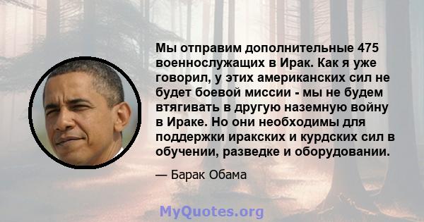 Мы отправим дополнительные 475 военнослужащих в Ирак. Как я уже говорил, у этих американских сил не будет боевой миссии - мы не будем втягивать в другую наземную войну в Ираке. Но они необходимы для поддержки иракских и 