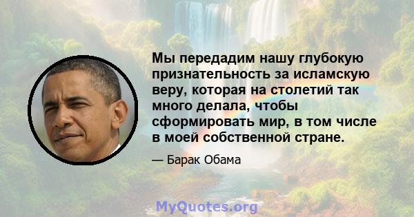 Мы передадим нашу глубокую признательность за исламскую веру, которая на столетий так много делала, чтобы сформировать мир, в том числе в моей собственной стране.